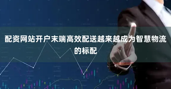 配资网站开户末端高效配送越来越成为智慧物流的标配