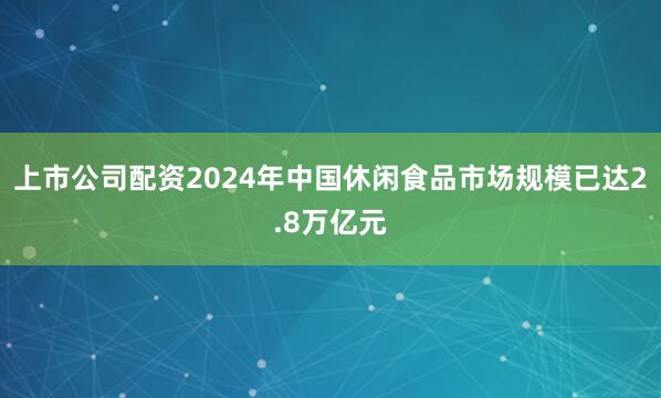 上市公司配资2024年中国休闲食品市场规模已达2.8万亿元