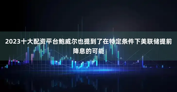 2023十大配资平台鲍威尔也提到了在特定条件下美联储提前降息的可能