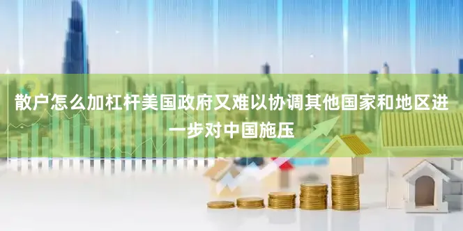 散户怎么加杠杆美国政府又难以协调其他国家和地区进一步对中国施压