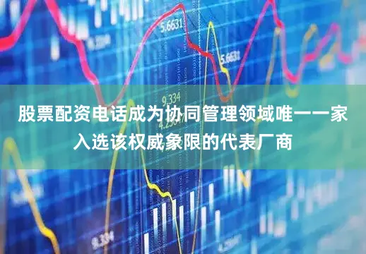 股票配资电话成为协同管理领域唯一一家入选该权威象限的代表厂商