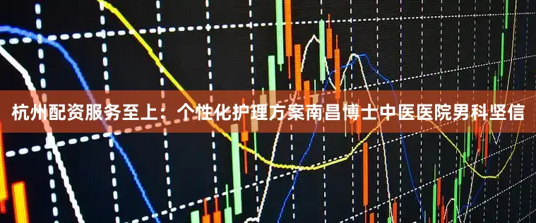 杭州配资服务至上：个性化护理方案南昌博士中医医院男科坚信
