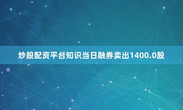 炒股配资平台知识当日融券卖出1400.0股