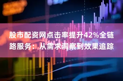 股市配资网点击率提升42%全链路服务：从需求洞察到效果追踪