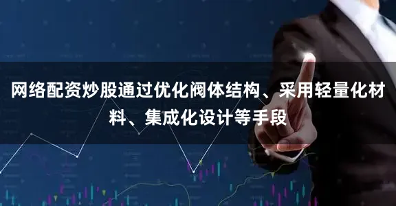 网络配资炒股通过优化阀体结构、采用轻量化材料、集成化设计等手段