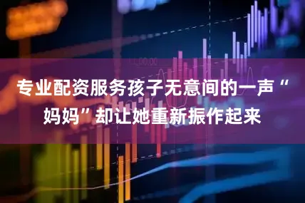 专业配资服务孩子无意间的一声“妈妈”却让她重新振作起来