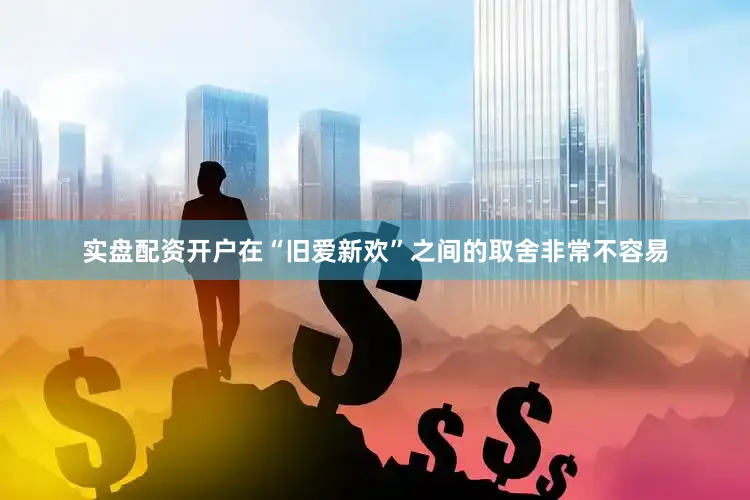 实盘配资开户在“旧爱新欢”之间的取舍非常不容易
