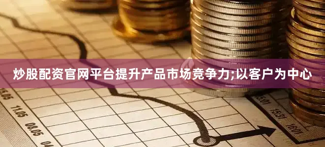 炒股配资官网平台提升产品市场竞争力;以客户为中心