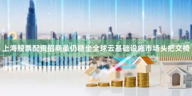 上海股票配资招商虽仍稳坐全球云基础设施市场头把交椅