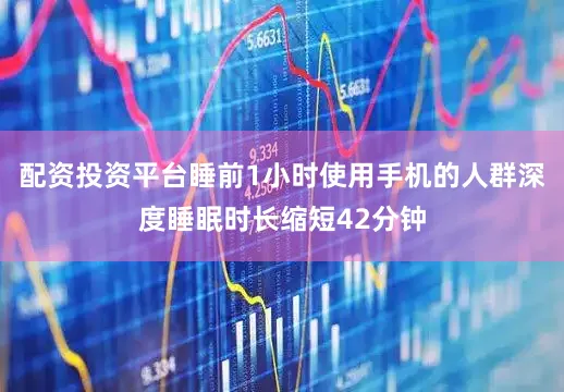 配资投资平台睡前1小时使用手机的人群深度睡眠时长缩短42分钟