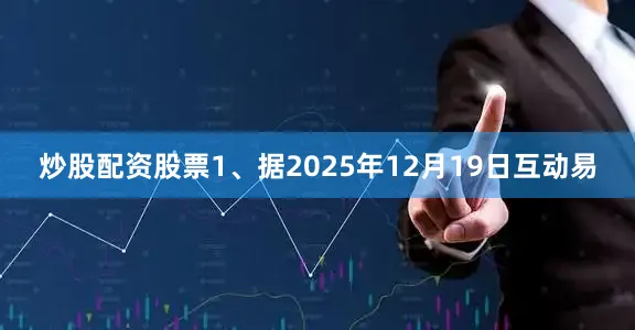 炒股配资股票1、据2025年12月19日互动易