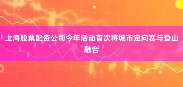 上海股票配资公司今年活动首次将城市定向赛与登山融合