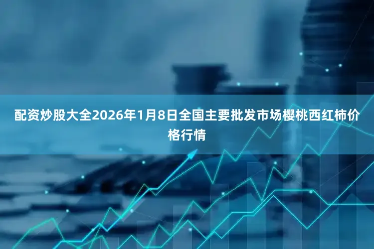配资炒股大全2026年1月8日全国主要批发市场樱桃西红柿价格行情
