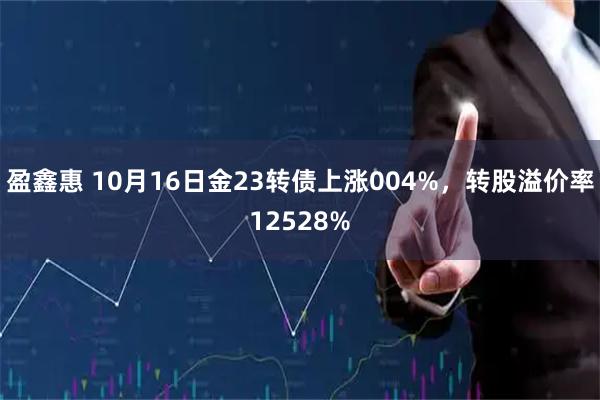 盈鑫惠 10月16日金23转债上涨004%，转股溢价率12528%