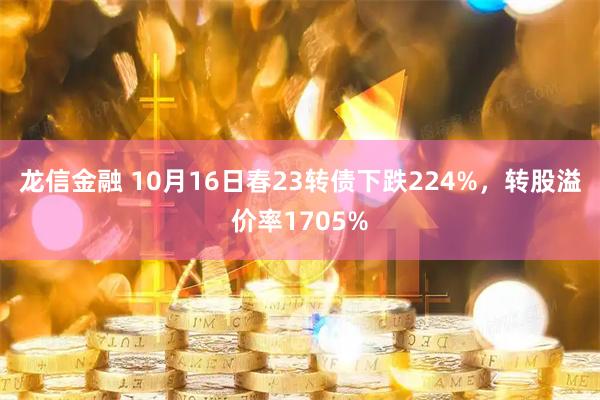龙信金融 10月16日春23转债下跌224%，转股溢价率1705%