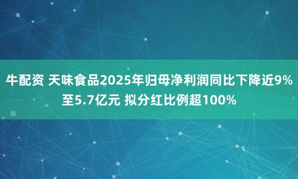 牛配资 天味食品2025年归母净利润同比下降近9%至5.7亿元 拟分红比例超100%