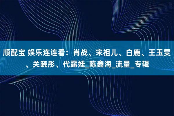 顺配宝 娱乐连连看：肖战、宋祖儿、白鹿、王玉雯、关晓彤、代露娃_陈鑫海_流量_专辑
