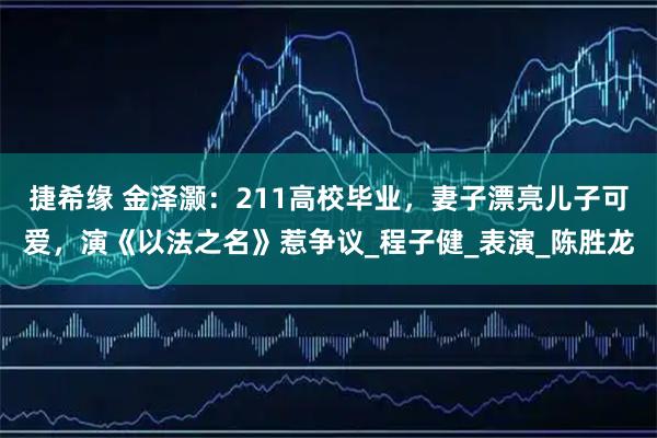 捷希缘 金泽灏：211高校毕业，妻子漂亮儿子可爱，演《以法之名》惹争议_程子健_表演_陈胜龙