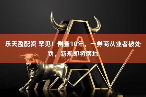 乐天盈配资 罕见！倒查10年，一券商从业者被处罚，新规即将落地