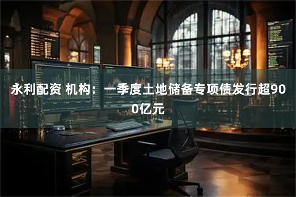 永利配资 机构：一季度土地储备专项债发行超900亿元