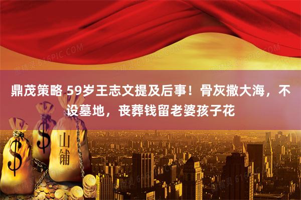 鼎茂策略 59岁王志文提及后事！骨灰撒大海，不设墓地，丧葬钱留老婆孩子花