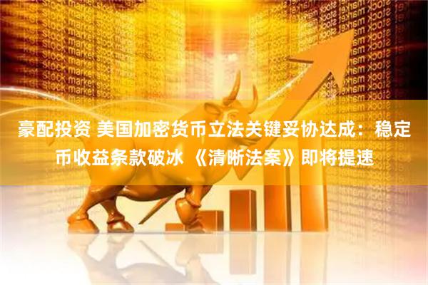 豪配投资 美国加密货币立法关键妥协达成：稳定币收益条款破冰 《清晰法案》即将提速