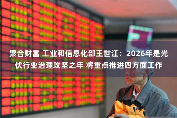 聚合财富 工业和信息化部王世江：2026年是光伏行业治理攻坚之年 将重点推进四方面工作