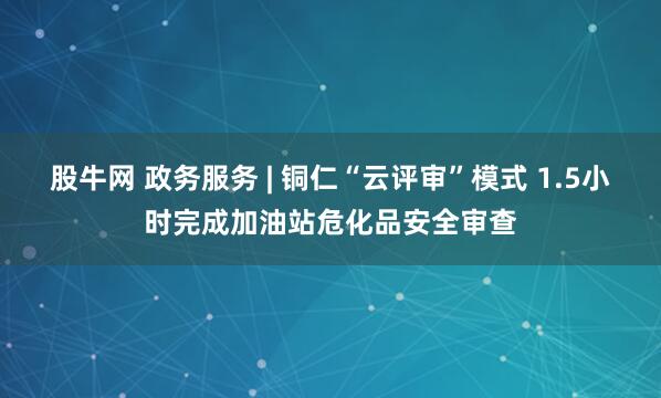 股牛网 政务服务 | 铜仁“云评审”模式 1.5小时完成加油站危化品安全审查