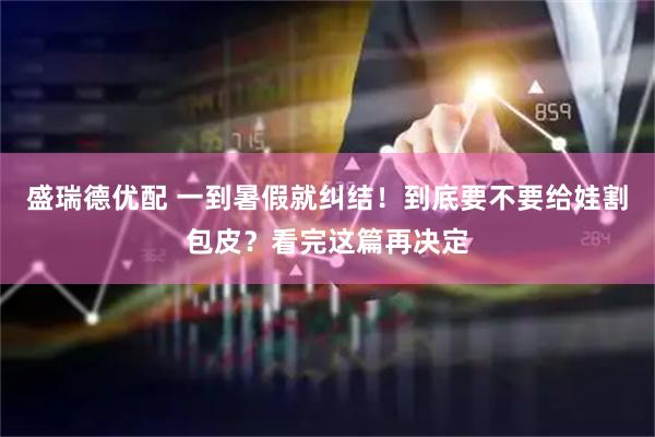 盛瑞德优配 一到暑假就纠结！到底要不要给娃割包皮？看完这篇再决定