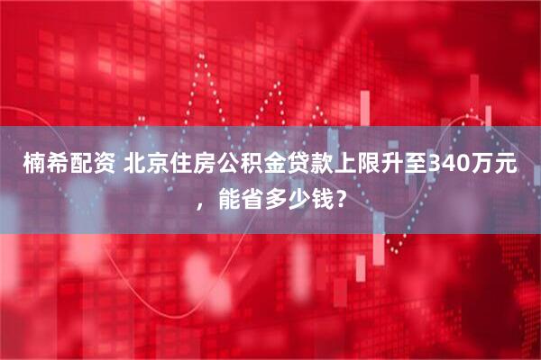 楠希配资 北京住房公积金贷款上限升至340万元，能省多少钱？
