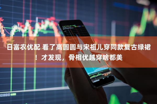 日富农优配 看了高圆圆与宋祖儿穿同款复古绿裙！才发现，骨相优越穿啥都美